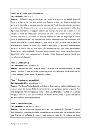 Fime 5: ARGO sobre a geopolítica do Irã
Data da sessão: 12/07/2013
Resumo: (1979) O Irã está em ebulição, com a chegada ao poder do aiatolá Khomeini.
Como o antigo xá ganhou asilo político nos Estados Unidos, que haviam apoiado seu
governo de opressão ao povo iraniano, há nas ruas de Teerã diversos protestos contra os
americanos. Um deles acontece em frente à embaixada do país, que acaba invadida. Seis
diplomatas americanos conseguem escapar do local pouco antes da invasão, indo se
refugiar na casa do embaixador canadense. Lá eles vivem durante meses, sob sigilo
absoluto, enquanto a CIA busca um meio de retirá-los do país em segurança. A melhor
opção é apresentada por Tony Mendez (Ben Affleck), um especialista em exfiltrações, que
sugere que uma produção de Hollywood seja utilizada como fachada para a operação.
Aproveitando o sucesso de filmes como "Guerra nas Estrelas" e "A Batalha do Planeta dos
Macacos", a ideia é criar um filme falso, a ficção científica Argo, que usaria as paisagens
desérticas do Irã como locação. O projeto segue adiante com a ajuda do produtor Lester
Siegel (Alan Arkin) e do maquiador John Chambers (John Goodman), que conhecem bem
como funciona Hollywood.


Filme 6: Lincoln (2012)
Data da sessão: 23 de agosto de 2013
Resumo: Baseado no livro “Team of Rivals: The Genius of Abraham Lincoln”, de Doris
Kearns Goodwin, o filme abordará a participação do 16º presidente norte-americano na
Guerra Secessão, que acabou com a vitória do Norte.


Filme 7: O senhor das armas (2005)
Data da sessão: 20 de setembro de 2013
Resumo: Yuri Orlov (Nicolas Cage) é um traficante de armas que realiza negócios nos mais
variados locais do planeta. Estando constantemente em perigosas zonas de guerra, Yuri
tenta sempre se manter um passo a frente de Jack Valentine (Ethan Hawke), um agente da
Interpol, e também de seus concorrentes e até mesmo clientes, entre os quais estão alguns
dos mais famosos ditadores do planeta.


Filme 8: Os Falsários (2007)
Data da sessão: 25 de outubro de 2013
Resumo: 1944. Após ser preso e levado a um campo de concentração, Salomon Sorowitsch
(Karl Markovics) concorda em ajudar os nazistas em uma operação de falsificação criada
para financiar os esforços de guerra. Neste processo mais de 130 milhões de libras




Planejamento de Atividades
 