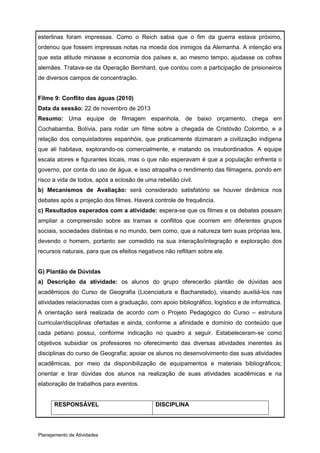 esterlinas foram impressas. Como o Reich sabia que o fim da guerra estava próximo,
ordenou que fossem impressas notas na moeda dos inimigos da Alemanha. A intenção era
que esta atitude minasse a economia dos países e, ao mesmo tempo, ajudasse os cofres
alemães. Tratava-se da Operação Bernhard, que contou com a participação de prisioneiros
de diversos campos de concentração.


Filme 9: Conflito das águas (2010)
Data da sessão: 22 de novembro de 2013
Resumo: Uma equipe de filmagem espanhola, de baixo orçamento, chega em
Cochabamba, Bolívia, para rodar um filme sobre a chegada de Cristóvão Colombo, e a
relação dos conquistadores espanhóis, que praticamente dizimaram a civilização indigena
que ali habitava, explorando-os comercialmente, e matando os insubordinados. A equipe
escala atores e figurantes locais, mas o que não esperavam é que a população enfrenta o
governo, por conta do uso de água, e isso atrapalha o rendimento das filmagens, pondo em
risco a vida de todos, após a eclosão de uma rebelião civil.
b) Mecanismos de Avaliação: será considerado satisfatório se houver dinâmica nos
debates após a projeção dos filmes. Haverá controle de frequência.
c) Resultados esperados com a atividade: espera-se que os filmes e os debates possam
ampliar a compreensão sobre as tramas e conflitos que ocorrem em diferentes grupos
sociais, sociedades distintas e no mundo, bem como, que a natureza tem suas próprias leis,
devendo o homem, portanto ser comedido na sua interação/integração e exploração dos
recursos naturais, para que os efeitos negativos não reflitam sobre ele.


G) Plantão de Dúvidas
a) Descrição da atividade: os alunos do grupo oferecerão plantão de dúvidas aos
acadêmicos do Curso de Geografia (Licenciatura e Bacharelado), visando auxiliá-los nas
atividades relacionadas com a graduação, com apoio bibliográfico, logístico e de informática.
A orientação será realizada de acordo com o Projeto Pedagógico do Curso – estrutura
curricular/disciplinas ofertadas e ainda, conforme a afinidade e domínio do conteúdo que
cada petiano possui, conforme indicação no quadro a seguir. Estabeleceram-se como
objetivos subsidiar os professores no oferecimento das diversas atividades inerentes às
disciplinas do curso de Geografia; apoiar os alunos no desenvolvimento das suas atividades
acadêmicas, por meio da disponibilização de equipamentos e materiais bibliográficos;
orientar e tirar dúvidas dos alunos na realização de suas atividades acadêmicas e na
elaboração de trabalhos para eventos.


      RESPONSÁVEL                            DISCIPLINA




Planejamento de Atividades
 