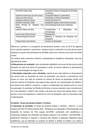 Fernando César Dias                Geografia Urbana e Geografia da Energia
                                          e Indústria
       Guilherme Henrique da Silva Inácio Cartografia Básica e sistemática
       Jaiane da Silva Souza              Introdução a Ciência Geográfica
       Jaqueline Santos França            Prática de Ensino IV
       Karoline Kolosinski Obal           Geografia Agrária e Movimentos Sociais
       Ketty Priscila M. Gadelha dos Geomorfologia Estrutural e Aplicada
       Santos
       Leandro Otávio da Silva            Fundamentos       e     Aplicações  em
                                          Climatologia
       Lorena dos Santos Souza            Biogeografia
       Thayná Nogueira Gomes              Métodos e Técnicas de Pesquisa em
                                          Geografia
       Thiago Rocco dos Santos            Teorias da Geografia


Definiu-se o período e o cronograma de atendimento durante o ano de 2013 da seguinte
forma: período vespertino: quarta feira - período noturno: quinta feira e os dois alunos recém
ingressos no grupo não participarão da atividade, pela pouca vivência e por serem de séries
iniciais.
Os horários serão marcados conforme a necessidade do acadêmico interessado, mas com
agendamento prévio.
b) Mecanismos de avaliação: será considerado satisfatório se houver de fato procura pela
atividade por parte dos alunos da graduação e ainda, se houver melhoria no desempenho
do ensino aprendizagem ao longo do ano.
c) Resultados esperados com a atividade: espera-se que haja melhoria no desempenho
dos alunos junto as disciplinas do curso de graduação; que permita a permanência dos
alunos no curso; que haja um aumento do número de alunos da graduação inscrito nos
diversos eventos de Geografia, seja regional seja nacional, com apresentação de trabalhos,
pois dessa forma refletirá o empenho, o papel e a colaboração dos petianos junto ao curso
de graduação. Ao participar do Plantão de Dúvidas os alunos adquirem maior conhecimento
do rol de disciplinas, mantêm mais contato e dá apoio aos alunos das demais séries, o que
permite a troca de experiência e melhoria do curso de Geografia, seja na Licenciatura seja
no Bacharelado.


H) GeCite - Grupo de estudos Cidade e Território
a) Descrição da atividade: O Grupo de Estudos Cidade e Território - GeCiTe - é uma
iniciativa da Profª Drª Edima Aranha Silva - Professora da Graduação e Pós-Graduação em
Geografia do Campus de Três Lagoas da UFMS - juntamente com acadêmicos e
mestrandos bolsistas do Laboratório de Estudos Urbanos e do Território - LETUR/UFMS -,
objetivando dinamizar e expandir o horizonte dos estudos e pesquisas realizados pelos
acadêmicos, que se debruçam ou queiram se dedicar à análise da cidade e do urbano.


Planejamento de Atividades
 