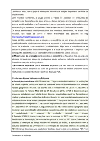 Lembrando ainda, que o grupo é aberto para pessoas que estejam dispostas a participar de
tais atividades.
Com reuniões quinzenais, o grupo assiste a vídeos de palestras ou entrevistas de
pensadores da Geografia ou de áreas a fins, e, discute os textos previamente selecionados,
sobre a temática cidade e o fenômeno urbano, sendo que neste ano os textos selecionados
serão em língua espanhola, com vistas a desenvolver o espanhol instrumental também..
Os textos selecionados são disponibilizados aos membros participantes, via e-mail. Vale
ressaltar,   que    todos     os   vídeos     e   textos    trabalhados    são   postados   no   blog
(http://geciteufmscptl.blogspot.com.br/).
Nesse sentido, acredita-se que a criação e a constância de um grupo de estudos tem
grande relevância, posto que complementa e aprofunda o processo ensino-aprendizagem
dentro da academia, consubstanciando o conhecimento. Haja vista, a possibilidade de se
discutir os pressupostos teórico-metodológicos e a troca de experiência – empírico – por
conseguinte, possibilita pensar e conceber uma sociedade mais justa e solidária.
b) Mecanismos de avaliação: será considerado satisfatório se houver de fato procura pela
atividade por parte dos alunos da graduação e ainda, se houver melhoria no desempenho
do ensino e pesquisa ao longo do ano.
c) Resultados esperados com a atividade: espera-se que haja melhoria no desempenho
dos alunos junto as disciplinas do curso de graduação; e que os debates propiciem auxílio
nas futuras pesquisas individuais e coletivas do grupo PET.


I) Leitura do Manual pelos novos Petianos
a) Descrição da atividade: O PET conta com 779 grupos distribuídos entre 114 Instituições
de Ensino Superior distribuídas entre as diferentes áreas do conhecimento e as diversas
regiões geográficas do país. De acordo com o estabelecido na Lei nº 11.180/2005, e
regulamentado na Portaria MEC 976 de 27 de julho de 2010, o PET é desenvolvido por
grupos de estudantes, com tutoria de um docente, organizados a partir de formações em
nível de graduação das Instituições de Ensino Superior do país, orientados pelo princípio da
indissociabilidade entre ensino, pesquisa e extensão. O Programa de Educação Tutorial foi
oficialmente instituído pela Lei 11.180/2005 e regulamentado pelas Portarias nº 3.385/2005,
nº 1.632/2006 e nº 1.046/2007. A regulamentação do PET define como o programa deve
funcionar, qual a constituição administrativa e acadêmica, além de estabelecer as normas e
a     periodicidade          do    processo       de       avaliação      nacional   dos     grupos.
A Portaria 976/2010 trouxe inovações para a estrutura do PET como, por exemplo, a
flexibilização e dinamização da estrutura dos grupos, a união do PET com o Conexões de
Saberes, a definição de tempo máximo de exercício da tutoria, a aproximação com a
estrutura acadêmica da universidade e a definição de estruturas internas de gestão do
PET. O manual do petiano visa estabelecer direitos e deveres dos novos bolsistas PET. Tem


Planejamento de Atividades
 