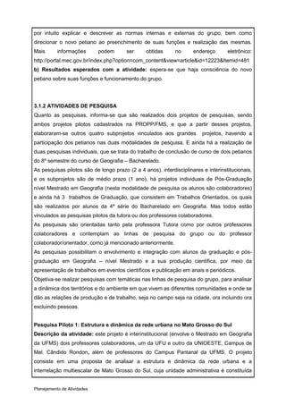 por intuito explicar e descrever as normas internas e externas do grupo, bem como
direcionar o novo petiano ao preenchimento de suas funções e realização das mesmas.
Mais       informações       podem      ser     obtidas      no      endereço       eletrônico:
http://portal.mec.gov.br/index.php?option=com_content&view=article&id=12223&Itemid=481
b) Resultados esperados com a atividade: espera-se que haja consciência do novo
petiano sobre suas funções e funcionamento do grupo.




3.1.2 ATIVIDADES DE PESQUISA
Quanto as pesquisas, informa-se que são realizados dois projetos de pesquisas, sendo
ambos projetos pilotos cadastrados na PROPP/FMS, e que a partir desses projetos,
elaboraram-se outros quatro subprojetos vinculados aos grandes           projetos, havendo a
participação dos petianos nas duas modalidades de pesquisa. E ainda há a realização de
duas pesquisas individuais, que se trata do trabalho de conclusão de curso de dois petianos
do 8º semestre do curso de Geografia – Bacharelado.
As pesquisas pilotos são de longo prazo (2 a 4 anos), interdisciplinares e interinstitucionais,
e os subprojetos são de médio prazo (1 ano), há projetos individuais de Pós-Graduação
nível Mestrado em Geografia (nesta modalidade de pesquisa os alunos são colaboradores)
e ainda há 3 trabalhos de Graduação, que consistem em Trabalhos Orientados, os quais
são realizados por alunos da 4ª série do Bacharelado em Geografia. Mas todos estão
vinculados as pesquisas pilotos da tutora ou dos professores colaboradores.
As pesquisas são orientadas tanto pela professora Tutora como por outros professores
colaboradores e contemplam as linhas de pesquisa do grupo ou do professor
colaborador/orientador, como já mencionado anteriormente.
As pesquisas possibilitam o envolvimento e integração com alunos da graduação e pós-
graduação em Geografia – nível Mestrado e a sua produção científica, por meio da
apresentação de trabalhos em eventos científicos e publicação em anais e periódicos.
Objetiva-se realizar pesquisas com temáticas nas linhas de pesquisa do grupo, para analisar
a dinâmica dos territórios e do ambiente em que vivem as diferentes comunidades e onde se
dão as relações de produção e de trabalho, seja no campo seja na cidade, ora incluindo ora
excluindo pessoas.


Pesquisa Piloto 1: Estrutura e dinâmica da rede urbana no Mato Grosso do Sul
Descrição da atividade: este projeto é interinstitucional (envolve o Mestrado em Geografia
da UFMS) dois professores colaboradores, um da UFU e outro da UNIOESTE, Campus de
Mal. Cândido Rondon, além de professores do Campus Pantanal da UFMS. O projeto
consiste em uma proposta de analisar a estrutura e dinâmica da rede urbana e a
interrelação multiescalar de Mato Grosso do Sul, cuja unidade administrativa é constituída


Planejamento de Atividades
 