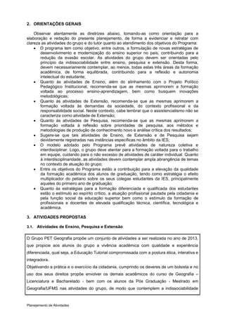2. ORIENTAÇÕES GERAIS

    Observar atentamente as diretrizes abaixo, tomando-as como orientação para a
elaboração e redação do presente planejamento, de forma a evidenciar e retratar com
clareza as atividades do grupo e do tutor quanto ao atendimento dos objetivos do Programa:
     O programa tem como objetivo, entre outros, a formulação de novas estratégias de
       desenvolvimento e modernização do ensino superior no país, contribuindo para a
       redução da evasão escolar. As atividades do grupo devem ser orientadas pelo
       princípio da indissociabilidade entre ensino, pesquisa e extensão. Desta forma,
       devem necessariamente contemplar, ao menos, todas estas três áreas da formação
       acadêmica, de forma equilibrada, contribuindo para a reflexão e autonomia
       intelectual do estudante;
     Quanto às atividades de Ensino, além do alinhamento com o Projeto Político
       Pedagógico Institucional, recomenda-se que as mesmas aprimorem a formação
       voltada ao processo ensino-aprendizagem, bem como busquem inovações
       metodológicas;
     Quanto às atividades de Extensão, recomenda-se que as mesmas aprimorem a
       formação voltada às demandas da sociedade, do contexto profissional e da
       responsabilidade social. Neste contexto, cabe lembrar que o assistencialismo não se
       caracteriza como atividade de Extensão;
     Quanto às atividades de Pesquisa, recomenda-se que as mesmas aprimorem a
       formação voltada à reflexão sobre prioridades de pesquisa, aos métodos e
       metodologias de produção de conhecimento novo e análise crítica dos resultados;
     Sugere-se que tais atividades de Ensino, de Extensão e de Pesquisa sejam
       devidamente registradas nas instâncias específicas no âmbito da IES;
     O modelo adotado pelo Programa prevê atividades de natureza coletiva e
       interdisciplinar. Logo, o grupo deve atentar para a formação voltada para o trabalho
       em equipe, cuidando para o não excesso de atividades de caráter individual. Quanto
       à interdisciplinaridade, as atividades devem contemplar ampla abrangência de temas
       no contexto de atuação do grupo;
     Entre os objetivos do Programa estão a contribuição para a elevação da qualidade
       da formação acadêmica dos alunos de graduação, tendo como estratégia o efeito
       multiplicador do petiano sobre os seus colegas estudantes da IES, principalmente
       aqueles do primeiro ano de graduação;
     Quanto às estratégias para a formação diferenciada e qualificada dos estudantes
       estão o estímulo ao espírito crítico, a atuação profissional pautada pela cidadania e
       pela função social da educação superior bem como o estímulo da formação de
       profissionais e docentes de elevada qualificação técnica, científica, tecnológica e
       acadêmica.

3. ATIVIDADES PROPOSTAS

3.1.   Atividades de Ensino, Pesquisa e Extensão

O Grupo PET Geografia propõe um conjunto de atividades a ser realizada no ano de 2013,
que propicie aos alunos do grupo a vivência acadêmica com qualidade e experiência
diferenciada, qual seja, a Educação Tutorial compromissada com a postura ética, interativa e
integradora.
Objetivando a prática e o exercício da cidadania, cumprindo os deveres de um bolsista e no
uso dos seus direitos propõe envolver os demais acadêmicos do curso de Geografia –
Licenciatura e Bacharelado - bem com os alunos da Pós Graduação - Mestrado em
Geografia/UFMS nas atividades do grupo, de modo que contemplem a indissociabilidade



Planejamento de Atividades
 