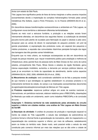 divisa com estado de São Paulo.
Três Lagoas teve significativa perda de faixa de terras marginais e sofreu severos impactos
socioambientais devido a implantação do complexo hidroenergético formado pelas usinas
hidrelétricas Ilha Solteira, Jupiá e Porto Primavera, no rio Paraná (ARANHA-SILVA et al.,
2006).
Em decorrência dessas transformações socioeconômicas e ambientais em Três Lagoas, se
configuraram novos territórios e delinearam diferentes territorialidades.
Quanto ao meio rural a estrutura fundiária, a produção e as relações sociais foram
intensamente alteradas, em decorrência dos seguintes fatores: a) substituição da atividade
pecuária bovina pelo plantio de eucalipto para fabricação do papel e celulose e pela cana-
de-açúcar para as usinas de álcool; b) expropriação do pequeno produtor, em prol da
grande propriedade; c) expropriação dos produtores rurais, em especial dos pequenos e
médios produtores, e expulsão das comunidades ribeirinhas para/pela formação dos lagos
das barragens das três grandes usinas hidrelétricas.
Enquanto que no meio urbano, as mudanças socioespaciais se dão em decorrência da
criação de parque industrial, que: requer investimento público para ampliação e melhoria da
infraestrutura; atraiu grande fluxo de pessoas tanto de Mato Grosso do Sul, como de outros
estados, principalmente São Paulo, Minas Gerais e estados da região Nordeste; gerou
intensa especulação imobiliária; aumentou a demanda por serviços públicos básicos, os
quais já se encontram no limite da capacidade de atendimento, dentre outros aspectos
(ARANHA-SILVA, 2002, 2006; ARANHA-SILVA et al., 2006).
b) Mecanismos de avaliação: será considerado satisfatório se de fato a pesquisa revelar
de que maneira e que estratégias os agentes estabelecem no processo produtivo e no
ordenamento territorial da cidade, do campo e as implicações socioambientais decorrentes
da aglutinação/relocalização/concentração de fábricas em Três Lagoas.
c) Produtos esperados: espera-se publicar artigos em anais de eventos nacionais e
internacionais, em periódicos nacionais, elaborar relatórios para o PIBIC/CNPq, dissertações
de Mestrado que estão em andamento, assim como trabalhos PIBIC/CNPq e de conclusão
de curso.
Subprojeto 1: Dinâmica territorial da rede estabelecida pelas atividades do circuito
superior e inferior em cidades médias: uma análise de Três Lagoas em Mato Grosso
do Sul-BR

a) Descrição da atividade: A análise do processo de produção e reprodução espacial no
Centro da cidade de Três Lagoas/MS, o estudo das estratégias de sobrevivência do
comércio formal e informal frente à generalização da mercadoria, além do mapeamento e a
espacialização dos comércios superior e inferior, por meio de softwares, estabelecendo
assim os limites do território rede. Deste modo, será possível então o estudo da rede
constituída pelo comercio informal por meio das relações que se dão entre a cidade de


Planejamento de Atividades
 