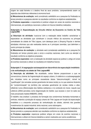 origem de cada feirante e o destino final de seus produtos, compreendendo assim os
aspectos das dinâmicas referentes à economia local.
b) Mecanismos de avaliação: será considerado satisfatório se a pesquisa for finalizada no
tempo previsto e a pesquisa atender os resultados conforme os objetivos estabelecidos.
c) Produtos esperados: a expectativa é publicar artigos em anais de eventos nacionais e
internacionais, em periódicos nacionais e utilizar em futuros trabalhos realizados.

Subprojeto 2: Espacialização do Circuito Inferior da Economia no Centro de Três
Lagoas/MS

a) Descrição da atividade: busca-se com a realização deste trabalho caracterizar e
espacializar as atividades que constituem o circuito inferior da economia na principal
centralidade da cidade de Três Lagoas, com destaque para o Shoping Popular e demais
atividades informais que são realizadas dentre as 4 principais avenidas, que delimitam o
centro principal da cidade.
b) Mecanismos de avaliação: a atividade será considerada satisfatória se a pesquisa for
finalizada em tempo previsto para o envio a eventos nacionais, bem como se atender o
resultado conforme os objetivos propostos.
c) Produtos esperados: com a realização da atividade espera-se publicar o artigo em anais
de eventos nacionais e utilizar os resultados em trabalhos futuros.


Subprojeto 3: A segregação socioespacial em decorrência da especulação imobiliária
e da verticalização na cidade de Três Lagoas/MS
a) Descrição da atividade: Na atualidade, certos fatores proporcionam o que se
convencionou chamar de fragmentação do espaço urbano. A violência e a autossegregação
são rotuladas como as principais causadoras dessa “descomunicação”, visível na
“guetificação” (de camadas sociais geralmente de baixa renda) ou no que estamos titulando
de “condominização” do território (de camadas geralmente de rendas média e alta),
refletindo numa diferenciação dos hábitos cotidianos e no conteúdo do morar, naquilo que
Lefebvre (2002) percebeu como degeneração do habitar, que esvazia o viver no cada vez
mais precarizado habitat (RIBEIRO, 2009).
O trabalho visa analisar o processo de formação dos condomínios fechados horizontais e
verticais, tratando a produção do espaço urbano de Três Lagoas em função da especulação
imobiliária e o crescente processo de verticalização da cidade, advindo dos grandes
investimentos do capital industrial, tanto nacional, como estrangeiro.
b) Mecanismos de avaliação: será considerado satisfatório se a pesquisa for finalizada no
tempo previsto e a pesquisa atender aos resultados conforme os objetivos estabelecidos.
c) Produtos esperados: espera-se publicar artigos em anais de eventos nacionais e
internacionais e utilizar em futuros trabalhos a serem realizados por outros acadêmicos.


Planejamento de Atividades
 