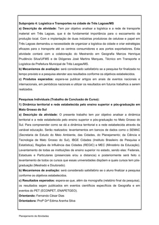 Subprojeto 4: Logística e Transportes na cidade de Três Lagoas/MS
a) Descrição da atividade: Tem por objetivo analisar a logística e a rede de transporte
material em Três Lagoas, que é de fundamental importância para o escoamento da
produção local. Com a implantação de duas indústrias produtoras de celulose e papel em
Três Lagoas demandou a necessidade de organizar a logística da cidade e criar estratégias
eficazes para o transporte até os centros consumidores e aos portos exportadores. Esta
atividade contará com a colaboração do Mestrando em Geografia Marcos Henrique
Prudêncio Silva/UFMS e de Diógenes José Martins Marques, Técnico em Transporte e
Logística da Prefeitura Municipal de Três Laogas/MS.
b) Mecanismos de avaliação: será considerado satisfatório se a pesquisa for finalizada no
tempo previsto e a pesquisa atender aos resultados conforme os objetivos estabelecidos.
c) Produtos esperados: espera-se publicar artigos em anais de eventos nacionais e
internacionais, em periódicos nacionais e utilizar os resultados em futuros trabalhos a serem
realizados.


Pesquisas Individuais (Trabalho de Conclusão de Curso):
1) Dinâmica territorial e rede estabelecida pelo ensino superior e pós-graduação em
Mato Grosso do Sul
a) Descrição da atividade: O presente trabalho tem por objetivo analisar a dinâmica
territorial e a rede estabelecida pelo ensino superior e pós-graduação no Mato Grosso do
Sul. Para compreender como se dá a dinâmica territorial e a rede estabelecida através da
variável educação. Serão realizados: levantamentos em bancos de dados como o SEMAC
(Secretaria de Estudo do Meio Ambiente, das Cidades, do Planejamento; da Ciência e
Tecnologia de Mato Grosso do Sul), IBGE Cidades (Instituto Brasileiro de Pesquisa e
Estatística), Regiões de Influência das Cidades (REGIC) e MEC (Ministério da Educação).
Levantamento de todas as instituições de ensino superior no estado, sendo elas: Federais,
Estaduais e Particulares (presenciais e/ou a distancia) e posteriormente será feito o
levantamento de todos os cursos que essas universidades dispõem e quais cursos tem pós-
graduação (Mestrado e Doutorado).
b) Mecanismos de avaliação: será considerado satisfatório se o aluno finalizar a pesquisa
conforme os objetivos estabelecidos.
c) Resultados esperados: espera-se que, além da monografia (relatório final da pesquisa),
os resultados sejam publicados em eventos científicos específicos de Geografia e em
eventos do PET (ECONPET, ENAPETGEO).
Orientando: Fernando César Dias
Orientadora: Profª Drª Edima Aranha Silva




Planejamento de Atividades
 