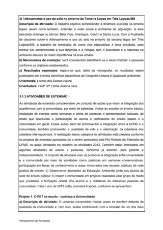 2) Adensamento e uso do solo no entorno da Terceira Lagoa em Três Lagoas/MS
Descrição da atividade: O trabalho objetiva compreender a dinâmica exercida na terceira
lagoa, assim como também, entender a visão social e ambiental da população. A área
estudada abrange os bairros: Bela Vista, Interlagos, Centro e Santa Luzia. Com a finalidade
de discorrer sobre o Adensamento e uso do solo no entorno da terceira lagoa em Três
Lagoas/MS, o trabalho de conclusão de curso visa espacializar a área estudada, para
melhor ser compreendida a sua dinâmica e a relação com a sociedade e a natureza no
ambiente lacustre de maior importância na área urbana.
b) Mecanismos de avaliação: será considerado satisfatório se o aluno finalizar a pesquisa
conforme os objetivos estabelecidos.
c) Resultados esperados: espera-se que, além da monografia, os resultados sejam
publicados em eventos científicos específicos de Geografia Urbana e Qualidade ambiental.
Orientanda: Lorena dos Santos Souza
Orientadora: Profª Drª Edima Aranha Silva


3.1.3 ATIVIDADES DE EXTENSÃO

As atividades de extensão compreendem um conjunto de ações que visam a integração dos
acadêmicos com a comunidade, por meio de palestras, visitas às escolas do ensino básico,
realização de eventos como semanas e ciclos de palestras e apresentações culturais, de
modo que oportunize a participação de alunos e professores do ensino básico e a
comunidade em geral. Essas ações além de promoverem a integração entre a UFMS e a
comunidade, também promoverão a qualidade de vida e a valorização da cidadania dos
cidadãos três-lagoenses. A realização dessa categoria de atividades está prevista conforme
os projetos de extensão aprovados ou a serem aprovados pela Pró-Reitoria de Extensão da
UFMS, os quais constarão no relatório de atividades 2013. Também estão imbricados em
algumas atividades de ensino e pesquisa, conforme já descrito, para garantir a
indissociabilidade. O conjunto de atividade visa: a) promover a integração entre universidade
e a comunidade por meio de atividades como palestras em semanas comemorativas,
participação em feiras de conhecimento e aulas ministradas nas escolas públicas da rede
pública de ensino; b) Desenvolver atividades de Educação Ambiental junto aos alunos da
rede de ensino público; c) Inserir a comunidade em projetos realizados pelo grupo de modo
que possibilite a formação cidadã dos alunos e a cidadania de diferentes pessoas da
comunidade. Para o ano de 2013 estão previstas 6 ações, conforme se apresentam.


Projeto 1: O PET na escola - conheça a Universidade
a) Descrição da atividade: O universo universitário muitas vezes se mantém distante da
realidade da comunidade e, com isso, acaba contribuindo com a omissão de um dos mais



Planejamento de Atividades
 