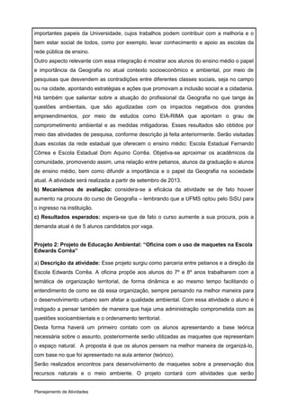 importantes papeis da Universidade, cujos trabalhos podem contribuir com a melhoria e o
bem estar social de todos, como por exemplo, levar conhecimento e apoio as escolas da
rede pública de ensino.
Outro aspecto relevante com essa integração é mostrar aos alunos do ensino médio o papel
e importância da Geografia no atual contexto socioeconômico e ambiental, por meio de
pesquisas que desvendem as contradições entre diferentes classes sociais, seja no campo
ou na cidade, apontando estratégias e ações que promovam a inclusão social e a cidadania.
Há também que salientar sobre a atuação do profissional da Geografia no que tange às
questões ambientais, que são agudizadas com os impactos negativos dos grandes
empreendimentos, por meio de estudos como EIA-RIMA que apontam o grau de
comprometimento ambiental e as medidas mitigadoras. Esses resultados são obtidos por
meio das atividades de pesquisa, conforme descrição já feita anteriormente. Serão visitadas
duas escolas da rede estadual que oferecem o ensino médio: Escola Estadual Fernando
Côrrea e Escola Estadual Dom Aquino Corrêa. Objetiva-se aproximar os acadêmicos da
comunidade, promovendo assim, uma relação entre petianos, alunos da graduação e alunos
de ensino médio, bem como difundir a importância e o papel da Geografia na sociedade
atual. A atividade será realizada a partir de setembro de 2013.
b) Mecanismos de avaliação: considera-se a eficácia da atividade se de fato houver
aumento na procura do curso de Geografia – lembrando que a UFMS optou pelo SiSU para
o ingresso na instituição.
c) Resultados esperados: espera-se que de fato o curso aumente a sua procura, pois a
demanda atual é de 5 alunos candidatos por vaga.


Projeto 2: Projeto de Educação Ambiental: “Oficina com o uso de maquetes na Escola
Edwards Corrêa”

a) Descrição da atividade: Esse projeto surgiu como parceria entre petianos e a direção da
Escola Edwards Corrêa. A oficina propõe aos alunos do 7º e 8º anos trabalharem com a
temática de organização territorial, de forma dinâmica e ao mesmo tempo facilitando o
entendimento de como se dá essa organização, sempre pensando na melhor maneira para
o desenvolvimento urbano sem afetar a qualidade ambiental. Com essa atividade o aluno é
instigado a pensar também de maneira que haja uma administração comprometida com as
questões socioambientais e o ordenamento territorial.
Desta forma haverá um primeiro contato com os alunos apresentando a base teórica
necessária sobre o assunto, posteriormente serão utilizadas as maquetes que representam
o espaço natural. A proposta é que os alunos pensem na melhor maneira de organizá-lo,
com base no que foi apresentado na aula anterior (teórico).
Serão realizados encontros para desenvolvimento de maquetes sobre a preservação dos
recursos naturais e o meio ambiente. O projeto contará com atividades que serão


Planejamento de Atividades
 