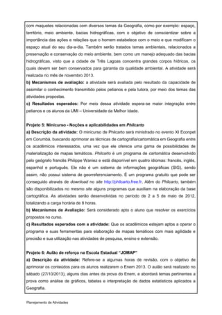 com maquetes relacionadas com diversos temas da Geografia, como por exemplo: espaço,
território, meio ambiente, bacias hidrográficas, com o objetivo de conscientizar sobre a
importância das ações e relações que o homem estabelece com o meio e que modificam o
espaço atual do seu dia-a-dia. Também serão tratados temas ambientais, relacionados a
preservação e conservação do meio ambiente, bem como um manejo adequado das bacias
hidrográficas, visto que a cidade de Três Lagoas concentra grandes corpos hídricos, os
quais devem ser bem conservados para garantia da qualidade ambiental. A atividade será
realizada no mês de novembro 2013.
b) Mecanismos de avaliação: a atividade será avaliada pelo resultado da capacidade de
assimilar o conhecimento transmitido pelos petianos e pela tutora, por meio dos temas das
atividades propostas.
c) Resultados esperados: Por meio dessa atividade espera-se maior integração entre
petianos e os alunos da UMI – Universidade da Melhor Idade.


Projeto 5: Minicurso - Noções e aplicabilidades em Philcarto
a) Descrição da atividade: O minicurso de Philcarto será ministrado no evento XI Econpet
em Corumbá, buscando aprimorar as técnicas de cartografia/cartomática em Geografia entre
os acadêmicos interessados, uma vez que ele oferece uma gama de possibilidades de
materialização de mapas temáticos. Philcarto é um programa de cartomática desenvolvido
pelo geógrafo francês Philippe Waniez e está disponível em quatro idiomas: francês, inglês,
espanhol e português. Ele não é um sistema de informações geográficas (SIG), sendo
assim, não possui sistema de georreferenciamento. É um programa gratuito que pode ser
conseguido através de download no site http://philcarto.free.fr. Além do Philcarto, também
são disponibilizados no mesmo site alguns programas que auxiliam na elaboração da base
cartográfica. As atividades serão desenvolvidas no período de 2 a 5 de maio de 2012,
totalizando a carga horária de 8 horas.
b) Mecanismos de Avaliação: Será considerado apto o aluno que resolver os exercícios
propostos no curso.
c) Resultados esperados com a atividade: Que os acadêmicos estejam aptos a operar o
programa e suas ferramentas para elaboração de mapas temáticos com mais agilidade e
precisão e sua utilização nas atividades de pesquisa, ensino e extensão.


Projeto 6: Aulão de reforço na Escola Estadual “JOMAP”
a) Descrição da atividade: Refere-se a algumas horas de revisão, com o objetivo de
aprimorar os conteúdos para os alunos realizarem o Enem 2013. O aulão será realizado no
sábado (27/10/2013), alguns dias antes da prova do Enem, e abordará temas pertinentes a
prova como análise de gráficos, tabelas e interpretação de dados estatísticos aplicados a
Geografia.


Planejamento de Atividades
 