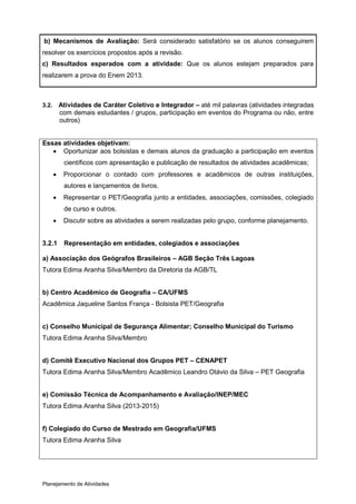 b) Mecanismos de Avaliação: Será considerado satisfatório se os alunos conseguirem
resolver os exercícios propostos após a revisão.
c) Resultados esperados com a atividade: Que os alunos estejam preparados para
realizarem a prova do Enem 2013.



3.2.       Atividades de Caráter Coletivo e Integrador – até mil palavras (atividades integradas
           com demais estudantes / grupos, participação em eventos do Programa ou não, entre
           outros)


Essas atividades objetivam:
    Oportunizar aos bolsistas e demais alunos da graduação a participação em eventos
            científicos com apresentação e publicação de resultados de atividades acadêmicas;
           Proporcionar o contado com professores e acadêmicos de outras instituições,
            autores e lançamentos de livros.
           Representar o PET/Geografia junto a entidades, associações, comissões, colegiado
            de curso e outros.
           Discutir sobre as atividades a serem realizadas pelo grupo, conforme planejamento.


3.2.1       Representação em entidades, colegiados e associações

a) Associação dos Geógrafos Brasileiros – AGB Seção Três Lagoas
Tutora Edima Aranha Silva/Membro da Diretoria da AGB/TL


b) Centro Acadêmico de Geografia – CA/UFMS
Acadêmica Jaqueline Santos França - Bolsista PET/Geografia


c) Conselho Municipal de Segurança Alimentar; Conselho Municipal do Turismo
Tutora Edima Aranha Silva/Membro


d) Comitê Executivo Nacional dos Grupos PET – CENAPET
Tutora Edima Aranha Silva/Membro Acadêmico Leandro Otávio da Silva – PET Geografia


e) Comissão Técnica de Acompanhamento e Avaliação/INEP/MEC
Tutora Edima Aranha Silva (2013-2015)


f) Colegiado do Curso de Mestrado em Geografia/UFMS
Tutora Edima Aranha Silva




Planejamento de Atividades
 
