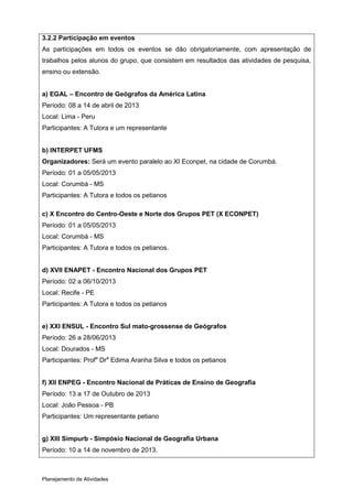 3.2.2 Participação em eventos
As participações em todos os eventos se dão obrigatoriamente, com apresentação de
trabalhos pelos alunos do grupo, que consistem em resultados das atividades de pesquisa,
ensino ou extensão.


a) EGAL – Encontro de Geógrafos da América Latina
Período: 08 a 14 de abril de 2013
Local: Lima - Peru
Participantes: A Tutora e um representante


b) INTERPET UFMS
Organizadores: Será um evento paralelo ao XI Econpet, na cidade de Corumbá.
Período: 01 a 05/05/2013
Local: Corumbá - MS
Participantes: A Tutora e todos os petianos

c) X Encontro do Centro-Oeste e Norte dos Grupos PET (X ECONPET)
Período: 01 a 05/05/2013
Local: Corumbá - MS
Participantes: A Tutora e todos os petianos.


d) XVII ENAPET - Encontro Nacional dos Grupos PET
Período: 02 a 06/10/2013
Local: Recife - PE
Participantes: A Tutora e todos os petianos


e) XXI ENSUL - Encontro Sul mato-grossense de Geógrafos
Período: 26 a 28/06/2013
Local: Dourados - MS
Participantes: Profa Dra Edima Aranha Silva e todos os petianos


f) XII ENPEG - Encontro Nacional de Práticas de Ensino de Geografia
Período: 13 a 17 de Outubro de 2013
Local: João Pessoa - PB
Participantes: Um representante petiano


g) XIII Simpurb - Simpósio Nacional de Geografia Urbana
Período: 10 a 14 de novembro de 2013.



Planejamento de Atividades
 