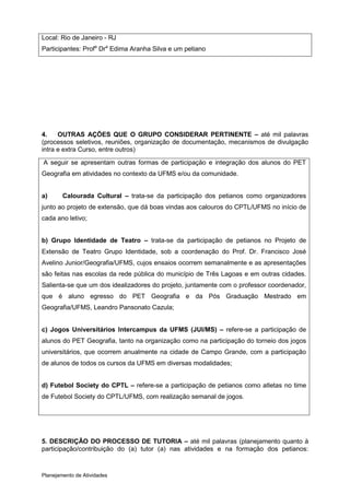 Local: Rio de Janeiro - RJ
Participantes: Profa Dra Edima Aranha Silva e um petiano




4.    OUTRAS AÇÕES QUE O GRUPO CONSIDERAR PERTINENTE – até mil palavras
(processos seletivos, reuniões, organização de documentação, mecanismos de divulgação
intra e extra Curso, entre outros)

A seguir se apresentam outras formas de participação e integração dos alunos do PET
Geografia em atividades no contexto da UFMS e/ou da comunidade.


a)      Calourada Cultural – trata-se da participação dos petianos como organizadores
junto ao projeto de extensão, que dá boas vindas aos calouros do CPTL/UFMS no início de
cada ano letivo;


b) Grupo Identidade de Teatro – trata-se da participação de petianos no Projeto de
Extensão de Teatro Grupo Identidade, sob a coordenação do Prof. Dr. Francisco José
Avelino Junior/Geografia/UFMS, cujos ensaios ocorrem semanalmente e as apresentações
são feitas nas escolas da rede pública do município de Três Lagoas e em outras cidades.
Salienta-se que um dos idealizadores do projeto, juntamente com o professor coordenador,
que é aluno egresso do PET Geografia e da Pós Graduação Mestrado em
Geografia/UFMS, Leandro Pansonato Cazula;


c) Jogos Universitários Intercampus da UFMS (JUI/MS) – refere-se a participação de
alunos do PET Geografia, tanto na organização como na participação do torneio dos jogos
universitários, que ocorrem anualmente na cidade de Campo Grande, com a participação
de alunos de todos os cursos da UFMS em diversas modalidades;


d) Futebol Society do CPTL – refere-se a participação de petianos como atletas no time
de Futebol Society do CPTL/UFMS, com realização semanal de jogos.




5. DESCRIÇÃO DO PROCESSO DE TUTORIA – até mil palavras (planejamento quanto à
participação/contribuição do (a) tutor (a) nas atividades e na formação dos petianos:



Planejamento de Atividades
 