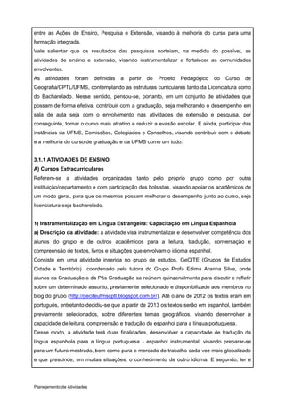 entre as Ações de Ensino, Pesquisa e Extensão, visando à melhoria do curso para uma
formação integrada.
Vale salientar que os resultados das pesquisas norteiam, na medida do possível, as
atividades de ensino e extensão, visando instrumentalizar e fortalecer as comunidades
envolventes.
As   atividades    foram     definidas   a   partir   do   Projeto   Pedagógico   do   Curso   de
Geografia/CPTL/UFMS, contemplando as estruturas curriculares tanto da Licenciatura como
do Bacharelado. Nesse sentido, pensou-se, portanto, em um conjunto de atividades que
possam de forma efetiva, contribuir com a graduação, seja melhorando o desempenho em
sala de aula seja com o envolvimento nas atividades de extensão e pesquisa, por
conseguinte, tornar o curso mais atrativo e reduzir a evasão escolar. E ainda, participar das
instâncias da UFMS, Comissões, Colegiados e Conselhos, visando contribuir com o debate
e a melhoria do curso de graduação e da UFMS como um todo.


3.1.1 ATIVIDADES DE ENSINO
A) Cursos Extracurriculares
Referem-se a atividades organizadas tanto pelo próprio grupo como por outra
instituição/departamento e com participação dos bolsistas, visando apoiar os acadêmicos de
um modo geral, para que os mesmos possam melhorar o desempenho junto ao curso, seja
licenciatura seja bacharelado.


1) Instrumentalização em Língua Estrangeira: Capacitação em Língua Espanhola
a) Descrição da atividade: a atividade visa instrumentalizar e desenvolver competência dos
alunos do grupo e de outros acadêmicos para a leitura, tradução, conversação e
compreensão de textos, livros e situações que envolvam o idioma espanhol.
Consiste em uma atividade inserida no grupo de estudos, GeCITE (Grupos de Estudos
Cidade e Território) coordenado pela tutora do Grupo Profa Edima Aranha Silva, onde
alunos da Graduação e da Pós Graduação se reúnem quinzenalmente para discutir e refletir
sobre um determinado assunto, previamente selecionado e disponibilizado aos membros no
blog do grupo (http://geciteufmscptl.blogspot.com.br/). Até o ano de 2012 os textos eram em
português, entretanto decidiu-se que a partir de 2013 os textos serão em espanhol, também
previamente selecionados, sobre diferentes temas geográficos, visando desenvolver a
capacidade de leitura, compreensão e tradução do espanhol para a língua portuguesa.
Desse modo, a atividade terá duas finalidades, desenvolver a capacidade de tradução da
língua espanhola para a língua portuguesa - espanhol instrumental, visando preparar-se
para um futuro mestrado, bem como para o mercado de trabalho cada vez mais globalizado
e que prescinde, em muitas situações, o conhecimento de outro idioma. E segundo, ler e




Planejamento de Atividades
 