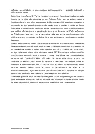 definição das atividades e seus objetivos, acompanhamento e avaliação individual e
coletiva, entre outros)

Entende-se que a Educação Tutorial consiste num processo de ensino aprendizagem, cuja
tomada de decisões são orientadas por um Professor Tutor, sem, no entanto, coibir a
iniciativa própria ou sem tolher a capacidade de liderança, permitido aos alunos envolvidos a
construção do seu conhecimento de modo efetivo, ético e coletivo. E ainda, de forma
integradora e interativa entre os demais alunos e professores do curso; procedimento este
que viabiliza o fortalecimento e consolidação do curso de Geografia da UFMS, no Campus
de Três Lagoas, bem como com a comunidade, seja com alunos e professores da rede
pública de ensino, com alunos da Melhor Idade, seja ainda com os demais moradores três-
lagoenses
Quanto ao processo de tutoria, informa-se que a orientação, acompanhamento e avaliação
individual e coletiva junto ao grupo se dá de modo presencial e diariamente, pois as salas do
PET Geografia é ao lado da sala da tutora, portanto, o contato e presença são permanentes,
ou seja, petianos na sala da tutora e tutora na sala do PET. Entretanto, se realizam reuniões
administrativas semanais entre o grupo e a tutora, para leitura das correspondências
recebidas pela DIAP/PREG/UFMS, SESU/MEC, ou outras, para discutir a pauta de
atividades da semana, para avaliar os trabalhos já realizados, para orientar sobre as
atividades a serem realizadas fora do campus da UFMS, como saídas de campo, visitas
técnicas, eventos, dentre outros. A pauta, os procedimentos, as ações e os
encaminhamentos são registrados em atas pelo Secretário do Grupo, as quais são sempre
revistas para verificação do cumprimento dos cronogramas estabelecidos.
Salienta-se que cabe ainda a tutora a elaboração de ofícios de apresentação dos petianos
junto a empresas, instituições, ou outra instância, para realização de visitas técnicas, coleta
de dados de pesquisas, realização de atividades de extensão com a comunidade.




Planejamento de Atividades
 