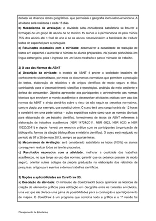 debater os diversos temas geográficos, que permeiam a geografia ibero-latino-americana. A
atividade será realizada a cada 15 dias.
b) Mecanismos de Avaliação: A atividade será considerada satisfatória se houver a
formação de um grupo de alunos de no mínimo 15 alunos e a permanência de pelo menos
75% dos alunos até o final do ano e se os alunos desenvolverem a habilidade de traduzir
textos do espanhol para o português
c) Resultados esperados com a atividade: desenvolver a capacidade de tradução de
textos em espanhol e aumentar o número de alunos preparados, no quesito proficiência em
língua estrangeira, para o ingresso em um futuro mestrado e para o mercado de trabalho.


2) O uso das Normas da ABNT
a) Descrição da atividade: o escopo da ABNT é prover a sociedade brasileira de
conhecimento sistematizado, por meio de documentos normativos que permitem a produção
de textos, elaboração de relatórios e de artigos científicos de modo seguro e ético,
contribuindo para o desenvolvimento científico e tecnológico, proteção do meio ambiente e
defesa do consumidor. Objetiva apresentar aos participantes o conhecimento das normas
técnicas que envolvem o mundo acadêmico e desenvolver atividades práticas com uso das
normas da ABNT e ainda alertá-los sobre o risco de não seguir os preceitos normativos,
como o plagio, por exemplo, que constitui crime. O curso terá uma carga horária de 12 horas
e consistirá em uma parte teórica – aulas expositivas sobre como usar as normas técnicas
para elaboração de um trabalho científico, fornecimento de textos da ABNT referentes à
elaboração de trabalhos acadêmicos (NBR 14724/2011, NBR 6022, NBR 6023 e NBR
10520/2011) e depois haverá um exercício prático com os participantes (organização de
bibliografia, formas de citação bibliográficas e relatório científico). O curso será realizado no
período de 07 a 28 de maio 2013, sempre as quartas-feiras.
b) Mecanismos de Avaliação: será considerado satisfatório se todos (100%) os alunos
conseguirem realizar todas as tarefas propostas.
c) Resultados esperados com a atividade: melhorar a qualidade dos trabalhos
acadêmicos, no que tange ao uso das normas; garantir que os petianos possam de modo
seguro, orientar outros colegas da própria graduação na elaboração dos relatórios de
pesquisas, artigos para eventos e demais trabalhos científicos.


3) Noções e aplicabilidades em CorelDraw X5.
a) Descrição da atividade: O minicurso de CorelDrawX5 busca aprimorar as técnicas de
criação de elementos gráficos para utilização em Geografia entre os bolsistas envolvidos,
uma vez que ele oferece uma gama de possibilidades para a construção e aperfeiçoamento
de mapas. O CorelDraw é um programa que combina texto e gráfico e a 1º versão foi




Planejamento de Atividades
 