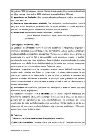 lançada em 1989; completando mais de 20 anos de sua criação. O minicurso será realizado
de 12 de março a 16 de abril de 2013, totalizando a carga horária de 20 horas.
b) Mecanismos de Avaliação: Será considerado apto o aluno que resolver os exercícios
propostos no curso.
c) Resultados esperados com a atividade: Que os acadêmicos estejam aptos a operar o
programa e suas ferramentas para elaboração de mapas temáticos com mais agilidade e
precisão e sua utilização nas atividades de pesquisa, ensino e extensão.
d) Ministrantes: Fernando César Dias - Bolsista PET/Geografia
                      Marcos Henrique Prudêncio da Silva – Mestrando em Geografia/UFMS -
                   colaborador


4) Iniciação na Plataforma Lattes
a) Descrição da atividade: dentro do universo acadêmico é indispensável organizar e
informar as atividades desenvolvidas por meio da Plataforma Lattes e os alunos encontram
muitas dificuldades em registrar e atualizar tais informações, por isso se propõe orientar os
acadêmicos em como se faz a apresentação, como preencher, registrar e atualizar
corretamente o currículo nesta plataforma. Essa atividade é uma reivindicação de muitos
acadêmicos, pois não há dentro da Universidade nenhum setor e/ou momento que propicie
um mecanismo para orientar sobre o uso da Plataforma Lattes.
Objetiva-se demonstrar e capacitar os acadêmicos no uso correto da Plataforma Lattes. As
dúvidas serão retiradas pela Tutora do grupo e por dois alunos colaboradores da pós
graduação (mestrados) na decorrência do ano de 2013. A atividade é destinada aos
petianos e também aos demais acadêmicos da graduação e pós graduação dos variados
cursos da Universidade. A atividade será realizada durante o mês de setembro/2013 e
quando for solicitada.
b) Mecanismos de Avaliação: considerar-se-á satisfatório se todos os alunos adquiram
habilidades no uso da plataforma.
c) Resultados esperados com a atividade: que os alunos adquiram habilidades em
trabalhar na plataforma lattes, com segurança e independência. E ainda, que os petianos
possam ser os reprodutores do conhecimento/habilidade na orientação de outros
acadêmicos, de modo que todos registrem seu currículo na referida plataforma, sendo que
atualmente só ocorre com os alunos bolsistas, pois os demais acadêmicos, infelizmente,
desconhecem o que é sistema lattes.


B) Palestras
1) O campo e a cidade: perspectivas de abordagens no ensino

a) Descrição da atividade: Campo e cidade, qual sua importância? Essas são algumas das



Planejamento de Atividades
 