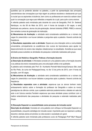 questões que se pretende abordar na palestra, a partir da apresentação das principais
características das concepções que hoje regem as práticas escolares e destacando por que
é crucial que os aspirantes à docência, bem como os professores em exercício saibam dizer
qual é a concepção que rege suas reflexões a respeito do o quê, para quê e como ensinar.
A referida palestra será ministrada pelo docente do curso de Geografia, Prof. Dr. Sedeval
Nardoque, no dia 08 de Maio de 2013, com 4 horas de duração e 50 vagas, e será
destinada aos petianos, alunos da pós-graduação, demais bolsistas (PIBID, PIBIC) e alunos
dos variados cursos de graduação da instituição.
b) Mecanismos de Avaliação: a atividade será considerada satisfatória se o número de
vagas for preenchido e se houver debates e perguntas após a palestra. Haverá controle de
freqüência.
c) Resultados esperados com a atividade: Espera-se uma interação entre a comunidade
universitária, principalmente os acadêmicos dos cursos de licenciaturas para ajudar no
desenvolvimento do ensino das relações cidade/campo na atualidade. Acredita-se que essa
atividade possa subsidiar as atividades de pesquisa e extensão realizadas pelo grupo.


2) Ensino de História e Geografia: Práticas e formação docente
a) Descrição da atividade: A Atividade consiste em uma palestra sobre a formação docente
e as práticas de ensino necessárias para uma educação sólida e de qualidade.
A palestra será ministrada pelo Prof. Dr. Humberto Perinelli Neto/Unesp/Campus São José
do Rio Preto, do curso de Pedagogia/Unesp, no dia 12 de junho de 2013, com 4 horas de
duração, com 50 vagas.
b) Mecanismos de Avaliação: a atividade será considerada satisfatória se o número de
vagas for preenchido e se houver debates e perguntas após a palestra. Haverá controle de
freqüência.
c) Resultados esperados com a atividade: espera-se que os alunos tenham maior
embasamento teórico sobre a formação do professor de Geografia e sobre os novos
paradigmas da ciência e ainda, que a palestra estimule posteriormente o debate em sala de
aula e em futuros eventos.Também espera-se que essa atividade possa contribuir com o
melhor entendimento das pesquisas e atividades de pesquisa e extensão realizadas pelo
Grupo.


3) Educação Especial e a acessibilidade como processo de inclusão social
Descrição da atividade: Consiste em uma palestra com enfoque na Educação Especial e a
acessibilidade, enquanto estratégia de inclusão social, importante para se repensar a prática
docente e demais atores envolvidos na vida escolar e sociedade em geral.
A referida palestra será ministrada pela professora curso de Pedagogia Profª Mscª Raquel




Planejamento de Atividades
 