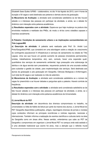 Elizabeth Saes Quiles /UFMS – colaboradora, no dia 14 de Agosto de 2013, com 4 horas de
duração e 50 vagas e será destinada aos petianos e demais alunos da graduação.
b) Mecanismo de Avaliação: a atividade será considerada satisfatória se de fato houver
adesão e o interesse das pessoas em participar da atividade, e ainda, se o debate for
dinâmico com interação entre petianos-acadêmicos.
c) Resultados esperados com a atividade: Espera-se que haja mudança na postura dos
envolvidos mediante a realidade dos PNEs, de modo a vê-los como cidadãos capazes e
inseridos socialmente.


4) Palestra: Condições de saneamento urbano e as implicações socioambientais em
Três Lagoas/MS
a) Descrição da atividade: A palestra será realizada pelo Prof. Dr. André Luiz
Pinto/Geografia/UFMS, que consistirá em uma abordagem sobre a relação do crescimento
do contingente populacional X infraestrutura e serviços de saneamento na cidade de Três
Lagoas. Uma vez que houve um grande aumento de pessoas (moradores permanentes,
turistas, trabalhadores temporários, etc), sem, contudo, haver uma expansão quali-
quantitativa dos serviços de saneamento ambiental, logo pressupõe uma sobrecarga de
detritos e de água servida sem precedentes, requerendo portanto de uma acurada análise
para subsidiar a gestão da cidade, para implementação dos serviços. Será destinada aos
alunos da graduação e pós graduação em Geografia, Ciências Biológicas e Enfermagem,
num total de 40 vagas a ser realizada no mês de setembro.
b) Mecanismos de Avaliação: a atividade será considerada satisfatória se o número de
vagas for preenchido e se houver debates e perguntas após a palestra. Haverá controle de
freqüência.
c) Resultados esperados com a atividade: a atividade será considerada satisfatória se de
fato houver adesão e o interesse das pessoas em participar da atividade, e ainda, se o
debate for dinâmico com interação entre petianos-acadêmicos da Universidade.


C) Jornal Mural do PET
Descrição da atividade: em decorrência dos diversos compromissos no trabalho, na
universidade e a falta de hábito de leitura por parte da maioria dos alunos, o Jornal Mural do
PET Geografia disponibiliza publicações, artigos, reportagens diversas de jornais e revistas
cujos conteúdos informam as principais ocorrências e notícias regionais, nacionais e
internacionais. Também informa a realização de eventos científicos e culturais tanto na área
da Geografia como em áreas afins. Nesse sentido, entendemos que cabe ao PET de
Geografia o compromisso em organizar o Jornal Mural PET no campus onde está sediado e
é uma atividade tradicional que ocorre há anos, mas a atenção que o referido mural




Planejamento de Atividades
 