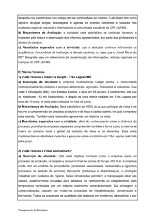 desperta nos acadêmicos nos instiga em dar continuidade ao mesmo. A atividade tem como
objetivo divulgar artigos, reportagens e agenda de eventos científicos e culturais nos
contextos regional, nacional e internacional a comunidade estudantil do CPTL/UFMS.
b) Mecanismos de Avaliação: a atividade será satisfatória se continuar havendo o
interesse pela leitura e observação dos informes apresentados, por parte dos professores e
alunos do campus.
c) Resultados esperados com a atividade: que a atividade continue informando os
acadêmicos, funcionários da Instituição e demais usuários, ou seja, que o Jornal Mural do
PET Geografia seja um instrumento de disseminação de informações, notícias regionais no
Campus do CPTL/UFMS.


D) Visitas Técnicas
1) Visita Técnica a indústria Cargill – Três Lagoas/MS
a) Descrição da atividade: A empresa multinacional Cargill produz e comercializa
internacionalmente produtos e serviços alimentícios, agrícolas, financeiros e industriais. Sua
sede é Mineápolis (MN), nos Estados Unidos, e atua em 65 países, 5 continentes, em que
se distribuem 142 mil funcionários, e dispõe de uma matriz sediada em Três Lagoas por
mais de 10 anos. A visita será realizada no mês de junho.
b) Mecanismos de Avaliação: Será satisfatório se 100% do grupo participar da visita e se
houver a compreensão do processo produtivo e de toda a cadeia sojeira, no qual a empresa
está inserida. Também será necessário apresentar um relatório da visita.
c) Resultados esperados com a atividade: além do conhecimento sobre a dinâmica do
processo produtivo da empresa, espera-se compreender também a forma como a mesma se
insere no contexto local e global da indústria de óleos e de alimentos. Essa visita
implementará as atividades inerentes a pesquisa sobre a indústria em Três Lagoas realizada
pelo grupo.


2) Visita Técnica a Friboi Andradina/SP
a) Descrição da atividade: Esta visita objetiva conhecer como a empresa opera no
processo de produção, circulação e consumo final de carnes do Grupo JBS S.A. A empresa
conta com um controle de procedência (produtores selecionados, cadastrados e rigorosos
processos de seleção de animais), transporte (embarque e desembarque), e produção
industrial com cuidados de higiene. Salas climatizadas permitem a manipulação ideal das
carnes, posteriormente enviadas para câmaras de resfriamento ou congelamento com
temperatura controlada por um sistema totalmente computadorizado. Da brincagem à
comercialização, passam por modernos processos de industrialização, conservação e
transporte. Todos os processos de qualidade são testados em modernos laboratórios e por




Planejamento de Atividades
 