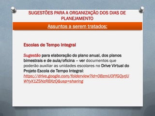 SUGESTÕES PARA A ORGANIZAÇÃO DOS DIAS DE
PLANEJAMENTO

Assuntos a serem tratados:

Escolas de Tempo Integral
Sugestão para elaboração do plano anual, dos planos
bimestrais e de aula/oficina – ver documentos que
poderão auxiliar as unidades escolares no Drive Virtual do
Projeto Escola de Tempo Integral:
https://drive.google.com/folderview?id=0BzmU0FfGQyrjU
WYyX1ZSNzRBXzQ&usp=sharing

 