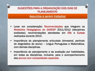 SUGESTÕES PARA A ORGANIZAÇÃO DOS DIAS DE
PLANEJAMENTO

Assuntos a serem tratados:
 Levar em consideração: Recomendações que integram os
Relatórios Pedagógicos do SARESP 2011/2012 (disciplinas
avaliadas); recomendações abordadas em OTs e Cursos
realizados durante 2013.
 Importância do planejamento articulado (bimestral, partindo
do diagnóstico do aluno) – Língua Portuguesa e Matemática,
com demais disciplinas.
 Importância do planejamento e da avaliação por habilidades,
em todas as disciplinas, inclusive, para o acompanhamento
dos alunos com necessidades especiais.

 