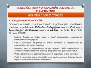 SUGESTÕES PARA A ORGANIZAÇÃO DOS DIAS DE
PLANEJAMENTO

Assuntos a serem tratados:
 Atenção especial para a EJA:
Promover o estudo e a incorporação à prática das orientações
contidas na publicação Reflexões Pedagógicas sobre o Ensino e a
Aprendizagem de Pessoas Jovens e Adultas, da Profa. Dra. Stela
Piconez (FEUSP).
 Material focado no “saber sobre o fazer” (pedagógico), considerando
pressupostos andragógicos
 Visa à elaboração de planos de ensino ajustados às necessidades de
aprendizagem de jovens e adultos

 Subsídio para o desenvolvimento de saberes didático-pedagógicos –
aperfeiçoamento profissional contínuo dos professores que atuam na EJA
 Parte I: considerações sobre como aprendem as pessoas jovens e adultas
 Parte II: estratégias para a articulação entre as dimensões de desenvolvimento
cognitivo e as dimensões do conhecimento

 