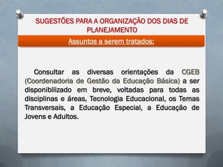 SUGESTÕES PARA A ORGANIZAÇÃO DOS DIAS DE
PLANEJAMENTO
Assuntos a serem tratados:

Consultar as diversas orientações da CGEB
(Coordenadoria de Gestão da Educação Básica) a ser
disponibilizado em breve, voltadas para todas as
disciplinas e áreas, Tecnologia Educacional, os Temas
Transversais, a Educação Especial, a Educação de
Jovens e Adultos.

 