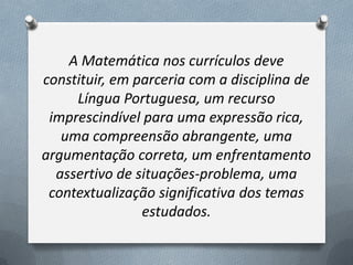 A Matemática nos currículos deve
constituir, em parceria com a disciplina de
Língua Portuguesa, um recurso
imprescindível para uma expressão rica,
uma compreensão abrangente, uma
argumentação correta, um enfrentamento
assertivo de situações-problema, uma
contextualização significativa dos temas
estudados.

 