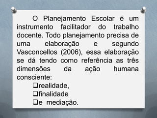 O Planejamento Escolar é um
instrumento facilitador do trabalho
docente. Todo planejamento precisa de
uma
elaboração
e
segundo
Vasconcellos (2006), essa elaboração
se dá tendo como referência as três
dimensões
da
ação
humana
consciente:
realidade,
finalidade
e mediação.

 