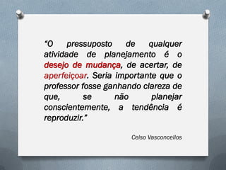 “O
pressuposto
de
qualquer
atividade de planejamento é o
desejo de mudança, de acertar, de
aperfeiçoar. Seria importante que o
professor fosse ganhando clareza de
que,
se
não
planejar
conscientemente, a tendência é
reproduzir.”
Celso Vasconcellos

 