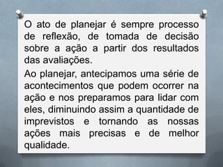 O ato de planejar é sempre processo
de reflexão, de tomada de decisão
sobre a ação a partir dos resultados
das avaliações.
Ao planejar, antecipamos uma série de
acontecimentos que podem ocorrer na
ação e nos preparamos para lidar com
eles, diminuindo assim a quantidade de
imprevistos e tornando as nossas
ações mais precisas e de melhor
qualidade.

 