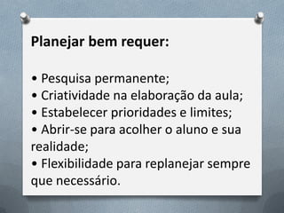 Planejar bem requer:
• Pesquisa permanente;
• Criatividade na elaboração da aula;
• Estabelecer prioridades e limites;
• Abrir-se para acolher o aluno e sua
realidade;
• Flexibilidade para replanejar sempre
que necessário.

 