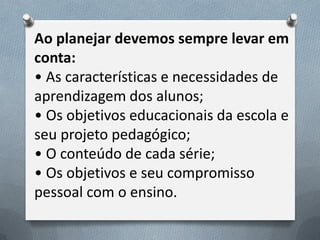 Ao planejar devemos sempre levar em
conta:
• As características e necessidades de
aprendizagem dos alunos;
• Os objetivos educacionais da escola e
seu projeto pedagógico;
• O conteúdo de cada série;
• Os objetivos e seu compromisso
pessoal com o ensino.

 