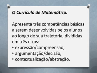 O Currículo de Matemática:

Apresenta três competências básicas
a serem desenvolvidas pelos alunos
ao longo de sua trajetória, divididas
em três eixos:
• expressão/compreensão,
• argumentação/decisão,
• contextualização/abstração.

 