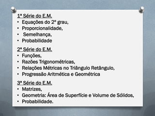 1ª Série do E.M.
• Equações do 2º grau,
• Proporcionalidade,
• Semelhança,
• Probabilidade
2ª Série do E.M.
• Funções,
• Razões Trigonométricas,
• Relações Métricas no Triângulo Retângulo,
• Progressão Aritmética e Geométrica
3ª Série do E.M.
• Matrizes,
• Geometria: Área de Superfície e Volume de Sólidos,
• Probabilidade.

 
