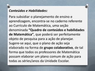 Conteúdos e Habilidades:
Para subsidiar o planejamento de ensino e
aprendizagem, encontra-se no caderno referente
ao Currículo de Matemática, uma seção
denominada “Quadro de conteúdos e habilidades
de Matemática”, que poderá ser perfeitamente
objeto de pesquisa para a ação de planejar.
Sugere-se aqui, que o plano de ação seja
elaborado na forma de grupo colaborativo, de tal
forma que todos os professores de Matemática
possam elaborar um plano comum de ação para
todas as séries/anos da Unidade Escolar.

 