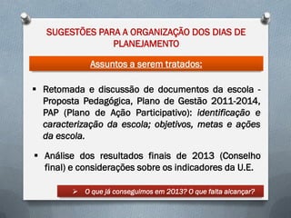 SUGESTÕES PARA A ORGANIZAÇÃO DOS DIAS DE
PLANEJAMENTO
Assuntos a serem tratados:
 Retomada e discussão de documentos da escola Proposta Pedagógica, Plano de Gestão 2011-2014,
PAP (Plano de Ação Participativo): identificação e
caracterização da escola; objetivos, metas e ações
da escola.
 Análise dos resultados finais de 2013 (Conselho
final) e considerações sobre os indicadores da U.E.
 O que já conseguimos em 2013? O que falta alcançar?

 