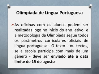 Olimpíada de Língua Portuguesa
O As oficinas com os alunos podem ser

realizadas logo no início do ano letivo e
a metodologia da Olimpíada segue todos
os parâmetros curriculares oficiais de
língua portuguesa.. O texto - ou textos,
se a escola participa com mais de um
gênero - deve ser enviado até a data
limite de 15 de agosto

 