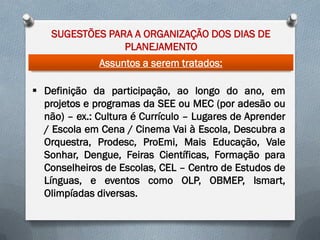 SUGESTÕES PARA A ORGANIZAÇÃO DOS DIAS DE
PLANEJAMENTO
Assuntos a serem tratados:
 Definição da participação, ao longo do ano, em
projetos e programas da SEE ou MEC (por adesão ou
não) – ex.: Cultura é Currículo – Lugares de Aprender
/ Escola em Cena / Cinema Vai à Escola, Descubra a
Orquestra, Prodesc, ProEmi, Mais Educação, Vale
Sonhar, Dengue, Feiras Científicas, Formação para
Conselheiros de Escolas, CEL – Centro de Estudos de
Línguas, e eventos como OLP, OBMEP, Ismart,
Olimpíadas diversas.

 