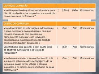 DEFINIÇAO DA MISSÃO
Você tira proveito de qualquer oportunidade para
discutir os objetivos, os propósitos e a missão da
escola com seus professores ?

(

) Sim (

) Não

Comentários

Você disponibiliza as informações adequadas e
o apoio necessário aos professores para que
possam envolver-se com sucesso no
planejamento curricular , nas inovações
educacionais e no desenvolvimento geral do
ensino aprendizagem dos alunos ?

(

) Sim (

) Não

Comentários

Você trabalha para garantir o bom ajuste entre
os objetivos curriculares e os testes de
realizações?

(

) Sim (

) Não

Comentários

Você busca aumentar o seu conhecimento e de
sua equipe sobre métodos pedagógicos, de tal
forma que possa tornar válidas e úteis as
sugestões e as críticas sobre o trabalho de seus
professores ?

(

) Sim (

) Não

Comentários

GESTÃO DO CURRÍCULO

 