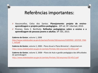 Referências importantes:
O Vasconcellos, Celso dos Santos. Planejamento: projeto de ensino-

aprendizagem e projeto político-pedagógico. 20ª ed. SP: Libertad, 2010.
O Piconez, Stela C. Bertholo. Reflexões pedagógicas sobre o ensino e a
aprendizagem de pessoas jovens e adultas. SP: SEE, 2013.
Caderno do Gestor, volume 1, 2008
http://www.rededosaber.sp.gov.br/portais/Portals/18/arquivos/CADERNO_GESTOR_FINA
L_red.pdf
Caderno do Gestor, volume 2, 2008 – Plano Anual e Plano Bimestral – disponível em
http://www.rededosaber.sp.gov.br/portais/Portals/18/arquivos/CG-VOL2.pdf
Caderno do Gestor, volume 3, 2008 – Plano de Aula e gestão pedagógica das dificuldades
de aprendizagem
http://www.rededosaber.sp.gov.br/portais/Portals/18/arquivos/CG-VOL3.pdf

 
