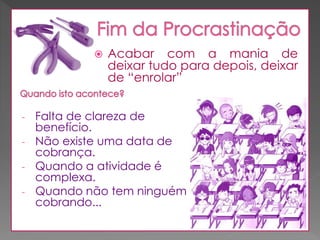 

-

Acabar com a mania de
deixar tudo para depois, deixar
de “enrolar”

Falta de clareza de
benefício.
Não existe uma data de
cobrança.
Quando a atividade é
complexa.
Quando não tem ninguém
cobrando...

 
