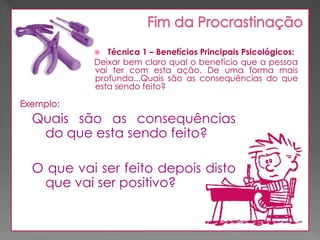 Técnica 1 – Benefícios Principais Psicológicos:
Deixar bem claro qual o benefício que a pessoa
vai ter com esta ação. De uma forma mais
profunda...Quais são as consequências do que
esta sendo feito?



Quais são as consequências
do que esta sendo feito?
O que vai ser feito depois disto
que vai ser positivo?

 