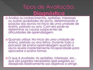  Analisa

os conhecimentos, aptidões, interesses
ou outras qualidades do aluno, determinando a
posição dos alunos no início de uma unidade de
ensino, período ou ano. Com ela pode-se
determinar as causas subjacentes de
dificuldades de aprendizagem.

 Quando

utilizar: No início de uma unidade de
ensino, período ou ano letivo. Durante todo o
processo de ensino-aprendizagem quando o
aluno revela insistentemente incapacidade para
aproveitar o ensino formal.

O

que é Avaliado: As aptidões, interesses, etc.,
que são julgados necessários (pré-exigidos ou
desejáveis relativamente aos objetivos a atingir.

 