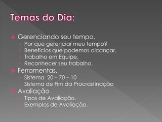 

Gerenciando seu tempo.
›
›
›
›



Por que gerenciar meu tempo?
Benefícios que podemos alcançar.
Trabalho em Equipe.
Reconhecer seu trabalho.

Ferramentas.

› Sistema 20 – 70 – 10
› Sistema de Fim da Procrastinação



Avaliação

› Tipos de Avaliação.
› Exemplos de Avaliação.

 
