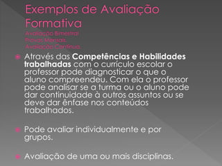 

Através das Competências e Habilidades
trabalhadas com o currículo escolar o
professor pode diagnosticar o que o
aluno compreendeu. Com ela o professor
pode analisar se a turma ou o aluno pode
dar continuidade à outros assuntos ou se
deve dar ênfase nos conteúdos
trabalhados.



Pode avaliar individualmente e por
grupos.



Avaliação de uma ou mais disciplinas.

 