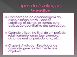 

Comparação da aprendizagem do
aluno a longo prazo. Pode-se
classificar os alunos, as turmas ou a
aplicação quantitativa dos conteúdos.



Quando utilizar: No final de um período
relativamente longo (por exemplo,
ciclos de ensino; período, ano, etc.).



O que é Avaliado: Resultados de
aprendizagem relativamente aos
objetivos.

 