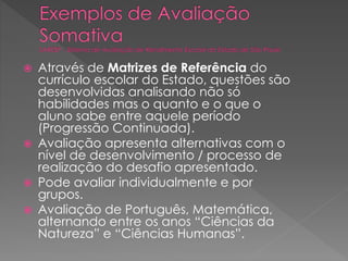 






Através de Matrizes de Referência do
currículo escolar do Estado, questões são
desenvolvidas analisando não só
habilidades mas o quanto e o que o
aluno sabe entre aquele período
(Progressão Continuada).
Avaliação apresenta alternativas com o
nível de desenvolvimento / processo de
realização do desafio apresentado.
Pode avaliar individualmente e por
grupos.
Avaliação de Português, Matemática,
alternando entre os anos “Ciências da
Natureza” e “Ciências Humanas”.

 