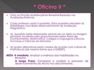 

Criar um Provão Multidisciplinar Bimestral Baseado nas
Avaliações Externas.



Cada professor criará 5 questões. Estas questões atendem as
Habilidades com Baixo desenvolvimento da Avaliação
Diagnóstica.



As questões serão elaboradas através de um texto ou Imagem
principal, escolhido pelo grupo formado pelas Áreas de
Conhecimento: Matemática, Códigos e Linguagens,Ciências
Humanas e Ciências da Natureza.



As quatro alternativas serão criadas de acordo com o Nível de
Proficiência (da mesma forma que o SARESP).

META  Imediata: Analisar a melhora das habilidades no
Bimestre.
A longo Prazo: Comparar e analisar o processo de
desenvolvimento do Aluno nos dois bimestres.

 