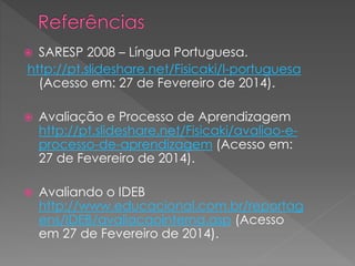 SARESP 2008 – Língua Portuguesa.
http://pt.slideshare.net/Fisicaki/l-portuguesa
(Acesso em: 27 de Fevereiro de 2014).





Avaliação e Processo de Aprendizagem
http://pt.slideshare.net/Fisicaki/avaliao-eprocesso-de-aprendizagem (Acesso em:
27 de Fevereiro de 2014).



Avaliando o IDEB
http://www.educacional.com.br/reportag
ens/IDEB/avaliacaointerna.asp (Acesso
em 27 de Fevereiro de 2014).

 