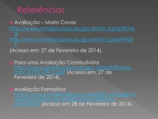  Avaliação

– Mario Covas
http://www.crmariocovas.sp.gov.br/int_a.php?t=re
g
http://www.crmariocovas.sp.gov.br/int_l.php?t=00
1
(Acesso em: 27 de Fevereiro de 2014).
 Para

uma Avaliação Construtivista
http://www.crmariocovas.sp.gov.br/pdf/Escola_
mov_p123-129_c.pdf (Acesso em: 27 de
Fevereiro de 2014).

 Avaliação

Formativa
http://www.portalavaliacao.caedufjf.net/pagina
-exemplo/tipos-de-avaliacao/avaliacaoformativa/ (Acesso em 28 de Fevereiro de 2014).

 